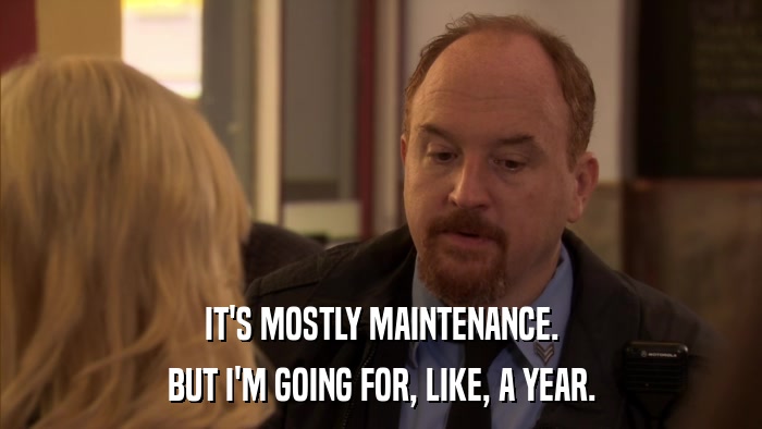 IT'S MOSTLY MAINTENANCE. BUT I'M GOING FOR, LIKE, A YEAR. 