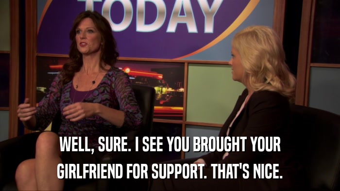 WELL, SURE. I SEE YOU BROUGHT YOUR GIRLFRIEND FOR SUPPORT. THAT'S NICE. 
