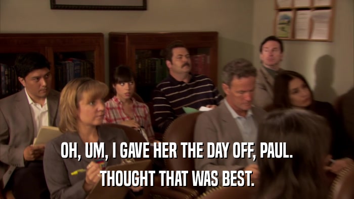 OH, UM, I GAVE HER THE DAY OFF, PAUL. THOUGHT THAT WAS BEST. 