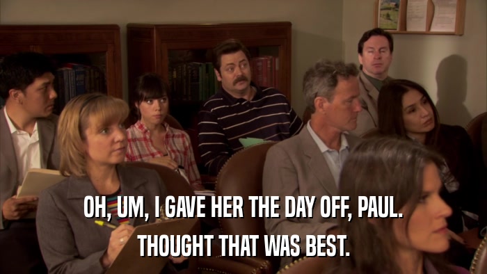 OH, UM, I GAVE HER THE DAY OFF, PAUL. THOUGHT THAT WAS BEST. 