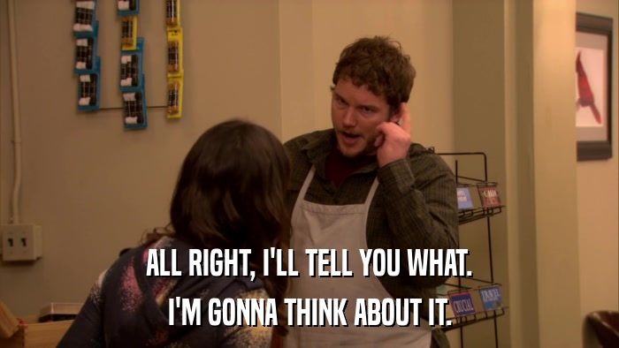 ALL RIGHT, I'LL TELL YOU WHAT. I'M GONNA THINK ABOUT IT. 