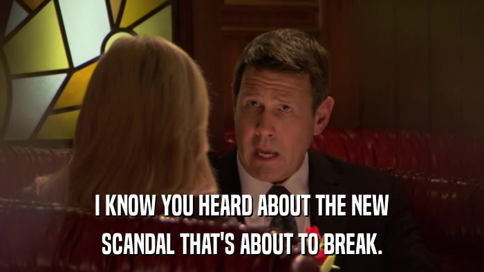 I KNOW YOU HEARD ABOUT THE NEW SCANDAL THAT'S ABOUT TO BREAK. 