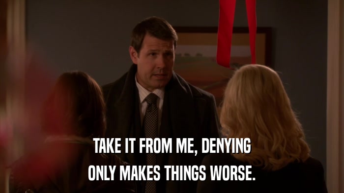 TAKE IT FROM ME, DENYING ONLY MAKES THINGS WORSE. 