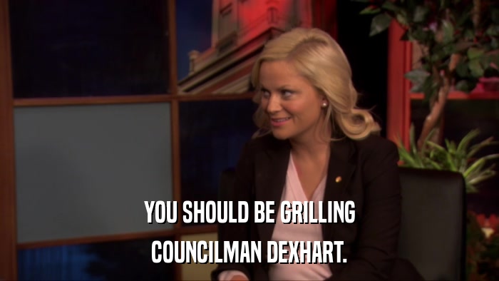 YOU SHOULD BE GRILLING COUNCILMAN DEXHART. 