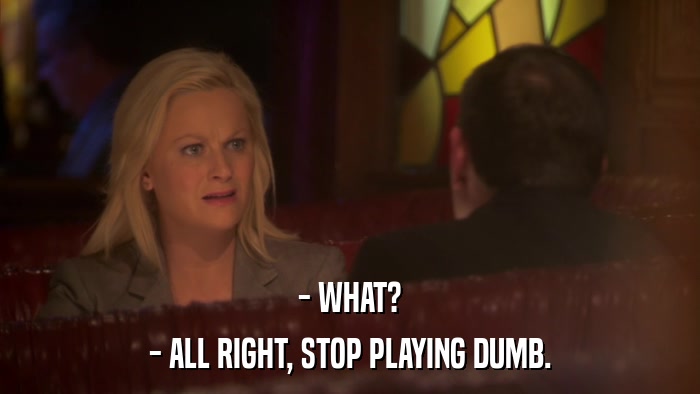 - WHAT? - ALL RIGHT, STOP PLAYING DUMB. 