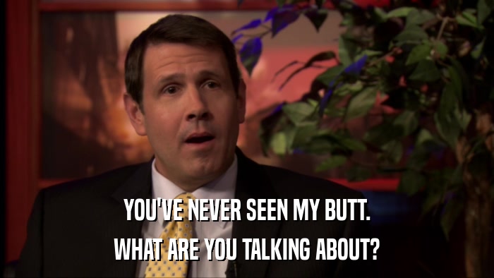 YOU'VE NEVER SEEN MY BUTT. WHAT ARE YOU TALKING ABOUT? 