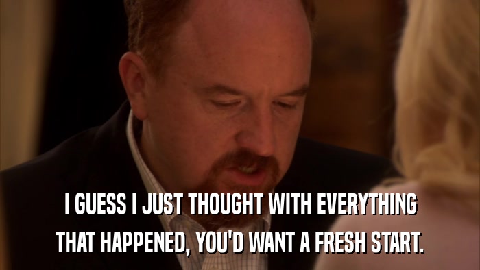 I GUESS I JUST THOUGHT WITH EVERYTHING THAT HAPPENED, YOU'D WANT A FRESH START. 