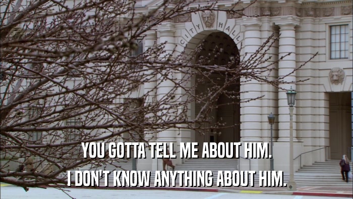 YOU GOTTA TELL ME ABOUT HIM. I DON'T KNOW ANYTHING ABOUT HIM. 