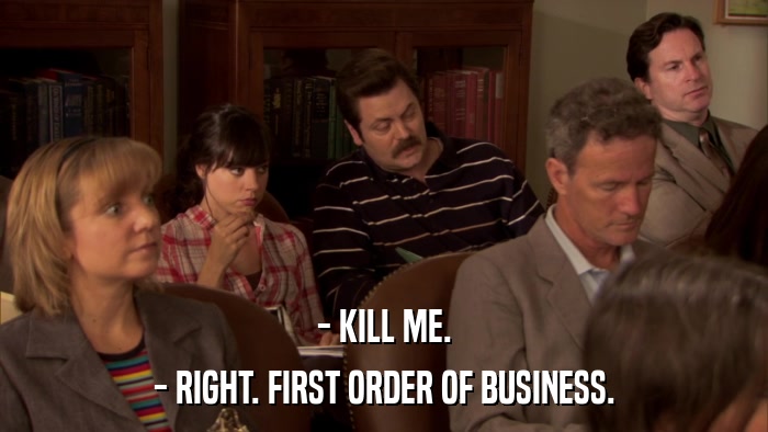- KILL ME. - RIGHT. FIRST ORDER OF BUSINESS. 