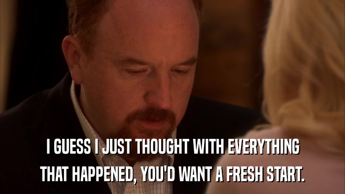 I GUESS I JUST THOUGHT WITH EVERYTHING THAT HAPPENED, YOU'D WANT A FRESH START. 