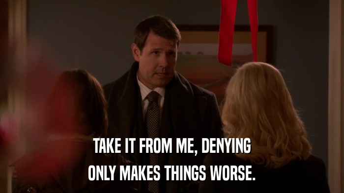 TAKE IT FROM ME, DENYING ONLY MAKES THINGS WORSE. 