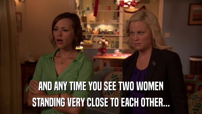 AND ANY TIME YOU SEE TWO WOMEN STANDING VERY CLOSE TO EACH OTHER... 