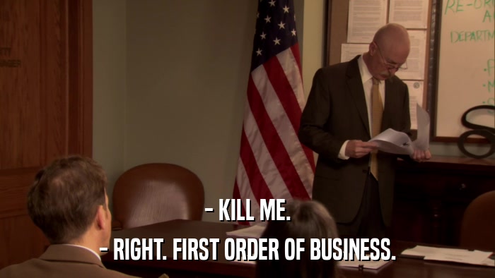 - KILL ME. - RIGHT. FIRST ORDER OF BUSINESS. 
