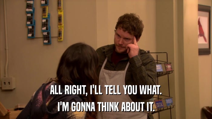 ALL RIGHT, I'LL TELL YOU WHAT. I'M GONNA THINK ABOUT IT. 