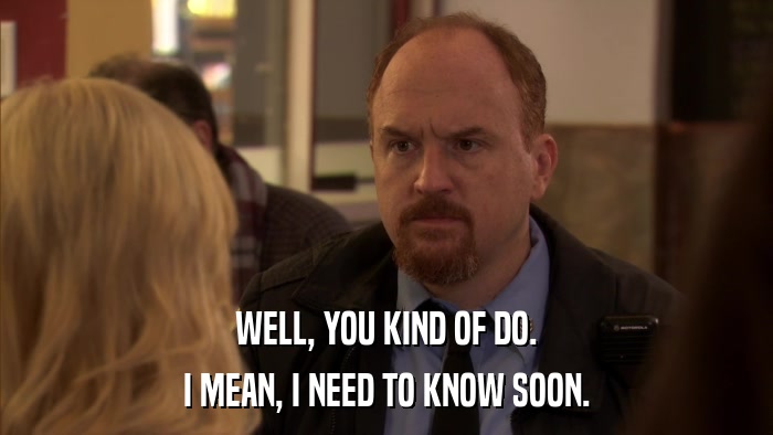 WELL, YOU KIND OF DO. I MEAN, I NEED TO KNOW SOON. 