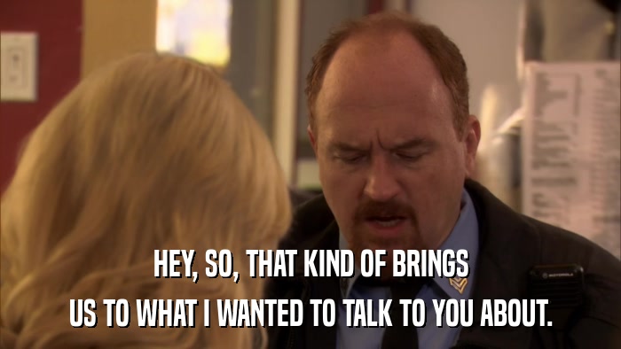HEY, SO, THAT KIND OF BRINGS US TO WHAT I WANTED TO TALK TO YOU ABOUT. 