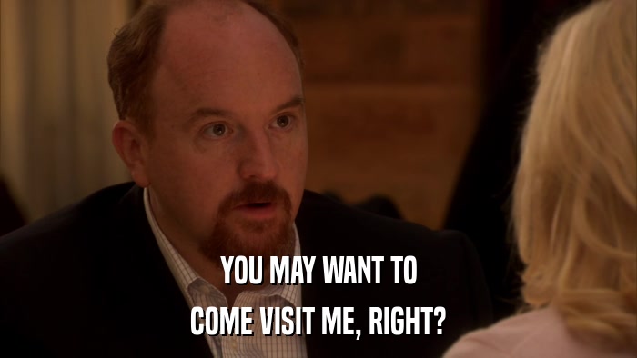 YOU MAY WANT TO COME VISIT ME, RIGHT? 