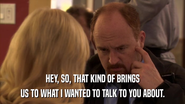 HEY, SO, THAT KIND OF BRINGS US TO WHAT I WANTED TO TALK TO YOU ABOUT. 