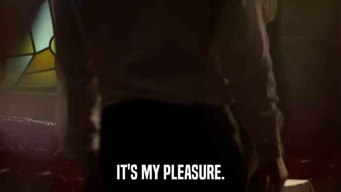 IT'S MY PLEASURE.  