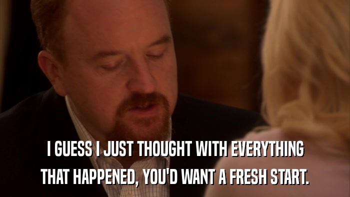 I GUESS I JUST THOUGHT WITH EVERYTHING THAT HAPPENED, YOU'D WANT A FRESH START. 