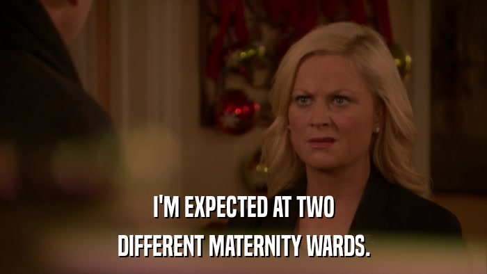 I'M EXPECTED AT TWO DIFFERENT MATERNITY WARDS. 