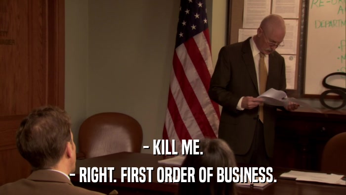 - KILL ME. - RIGHT. FIRST ORDER OF BUSINESS. 