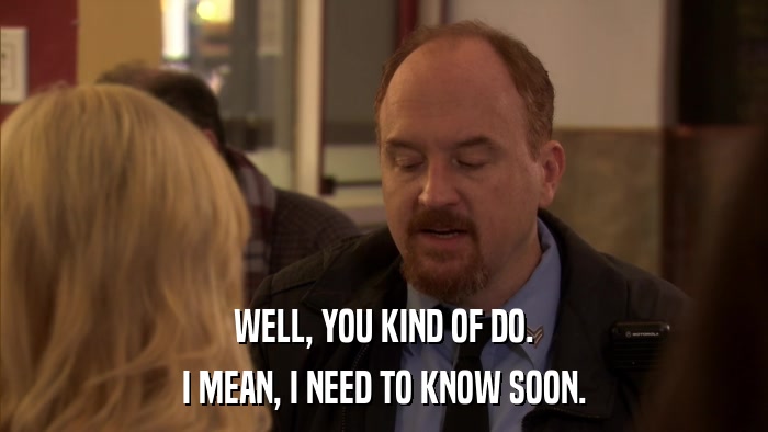 WELL, YOU KIND OF DO. I MEAN, I NEED TO KNOW SOON. 