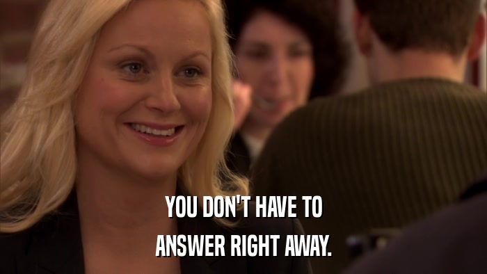 YOU DON'T HAVE TO ANSWER RIGHT AWAY. 
