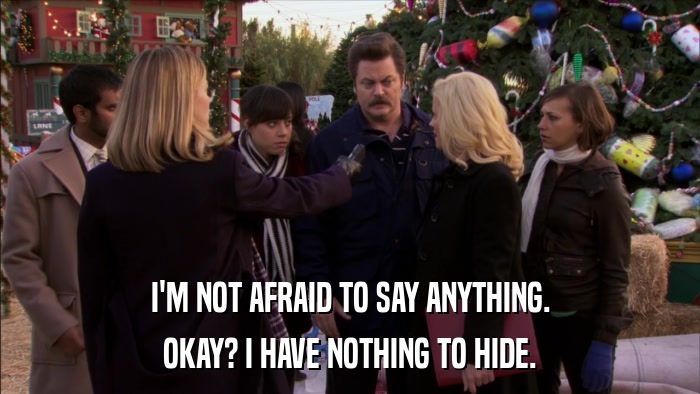 I'M NOT AFRAID TO SAY ANYTHING. OKAY? I HAVE NOTHING TO HIDE. 