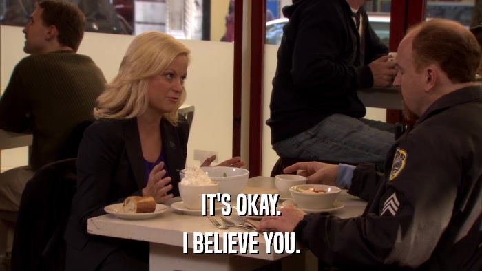 IT'S OKAY. I BELIEVE YOU. 