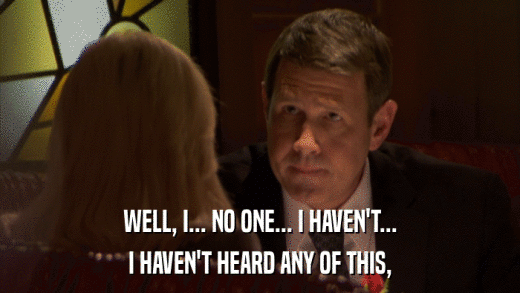 WELL, I... NO ONE... I HAVEN'T... I HAVEN'T HEARD ANY OF THIS, 