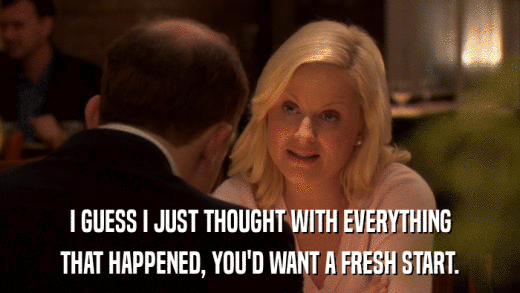 I GUESS I JUST THOUGHT WITH EVERYTHING THAT HAPPENED, YOU'D WANT A FRESH START. 