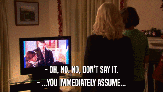 - OH, NO. NO, DON'T SAY IT. - ...YOU IMMEDIATELY ASSUME... 