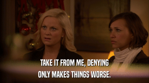 TAKE IT FROM ME, DENYING ONLY MAKES THINGS WORSE. 