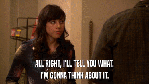 ALL RIGHT, I'LL TELL YOU WHAT. I'M GONNA THINK ABOUT IT. 
