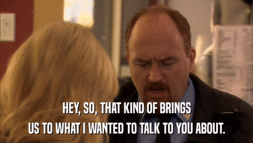 HEY, SO, THAT KIND OF BRINGS US TO WHAT I WANTED TO TALK TO YOU ABOUT. 