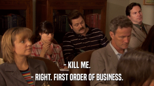 - KILL ME. - RIGHT. FIRST ORDER OF BUSINESS. 