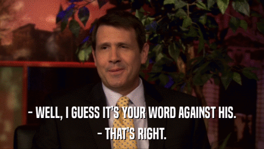 - WELL, I GUESS IT'S YOUR WORD AGAINST HIS. - THAT'S RIGHT. 