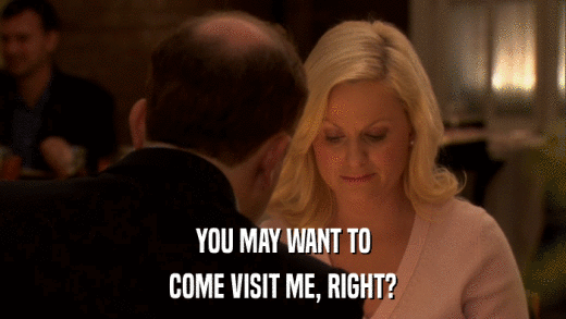 YOU MAY WANT TO COME VISIT ME, RIGHT? 