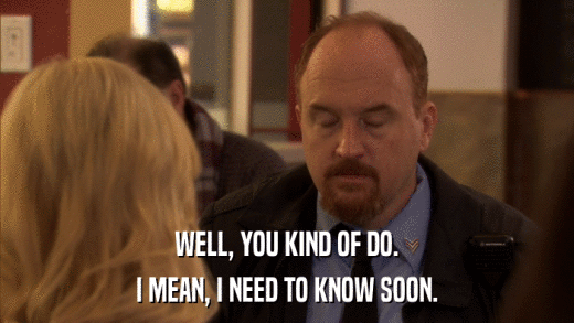 WELL, YOU KIND OF DO. I MEAN, I NEED TO KNOW SOON. 