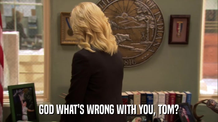 GOD WHAT'S WRONG WITH YOU, TOM?  