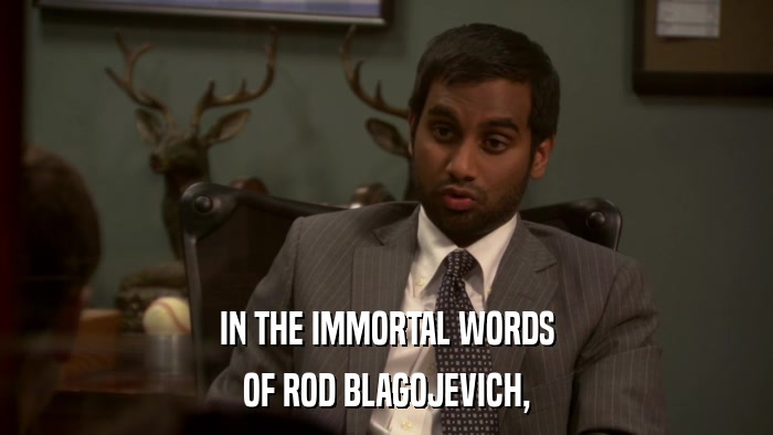 IN THE IMMORTAL WORDS OF ROD BLAGOJEVICH, 