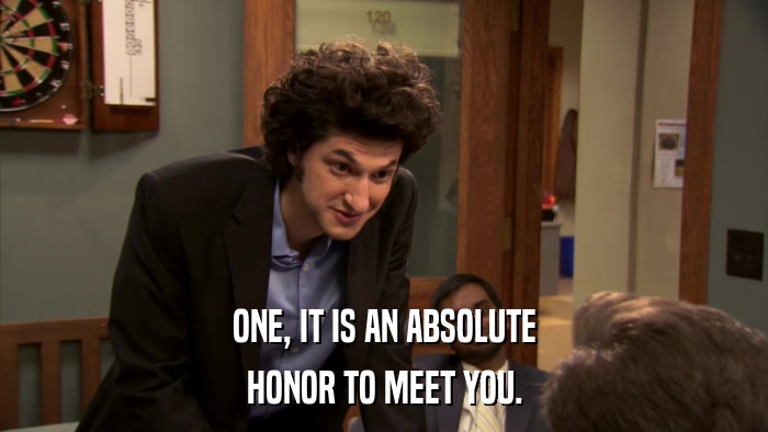 ONE, IT IS AN ABSOLUTE HONOR TO MEET YOU. 