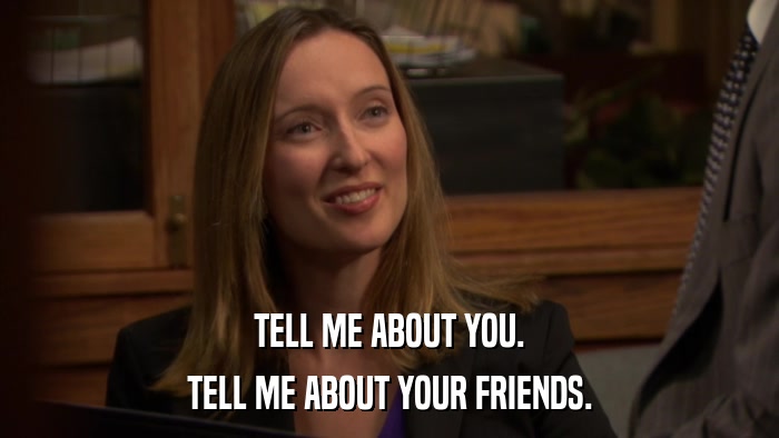 TELL ME ABOUT YOU. TELL ME ABOUT YOUR FRIENDS. 