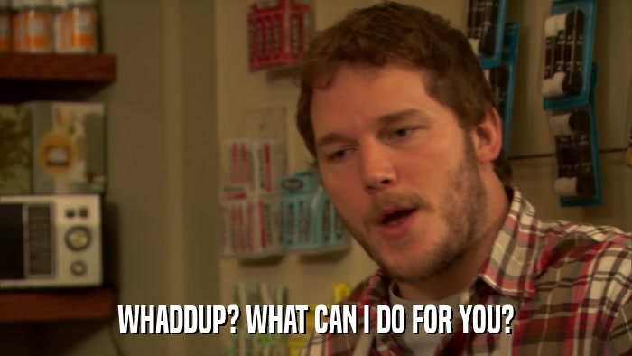 WHADDUP? WHAT CAN I DO FOR YOU?  