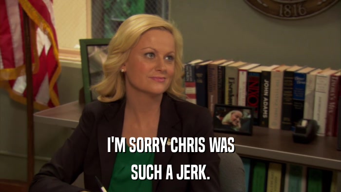 I'M SORRY CHRIS WAS SUCH A JERK. 