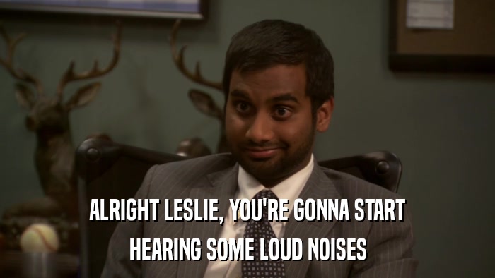 ALRIGHT LESLIE, YOU'RE GONNA START HEARING SOME LOUD NOISES 