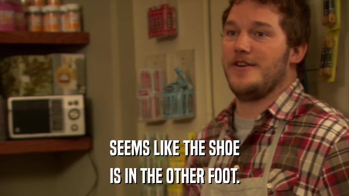 SEEMS LIKE THE SHOE IS IN THE OTHER FOOT. 