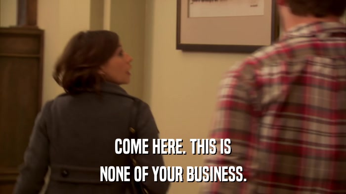 COME HERE. THIS IS NONE OF YOUR BUSINESS. 