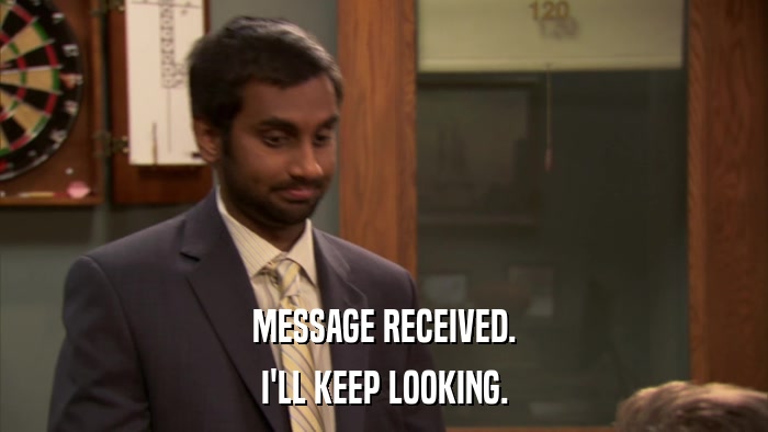 MESSAGE RECEIVED. I'LL KEEP LOOKING. 